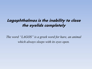 Lagophthalmos is the inability to close
the eyelids completely
The word “LAGOS” is a greek word for hare, an animal
which always sleeps with its eyes open.
 