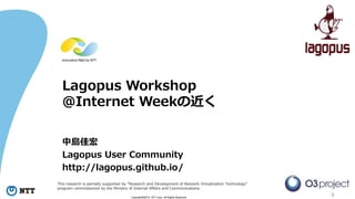 0Copyright©2015 NTT corp. All Rights Reserved.
Lagopus Workshop
@Internet Weekの近く
中島佳宏
Lagopus User Community
http://lagopus.github.io/
This research is partially supported by “Research and Development of Network Virtualization Technology”
program commissioned by the Ministry of Internal Affairs and Communications.
 