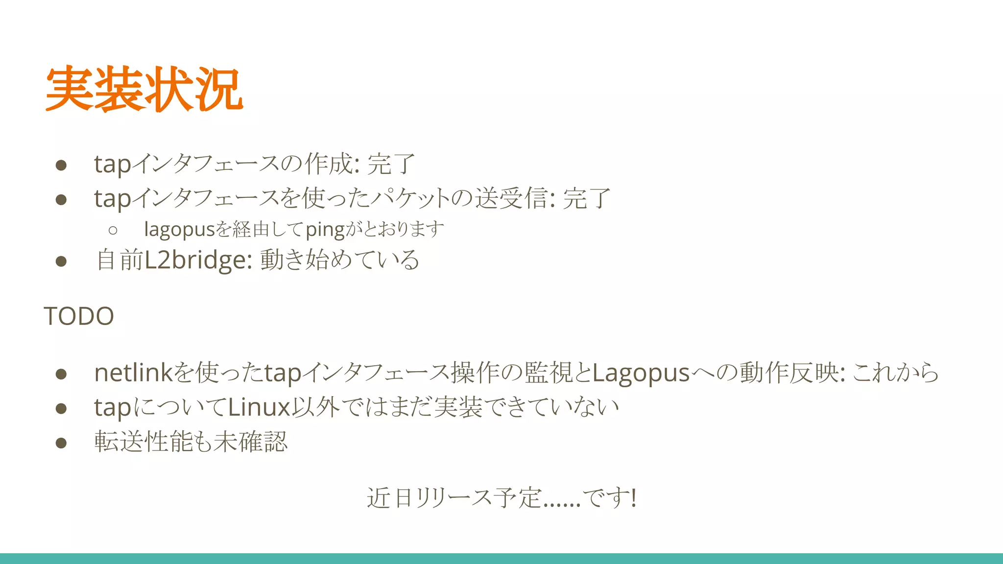 実装状況
● tapインタフェースの作成: 完了
● tapインタフェースを使ったパケットの送受信: 完了
○ lagopusを経由してpingがとおります
● 自前L2bridge: 動き始めている
TODO
● netlinkを使ったtapインタフェース操作の監視とLagopusへの動作反映: これから
● tapについてLinux以外ではまだ実装できていない
● 転送性能も未確認
近日リリース予定……です!
 