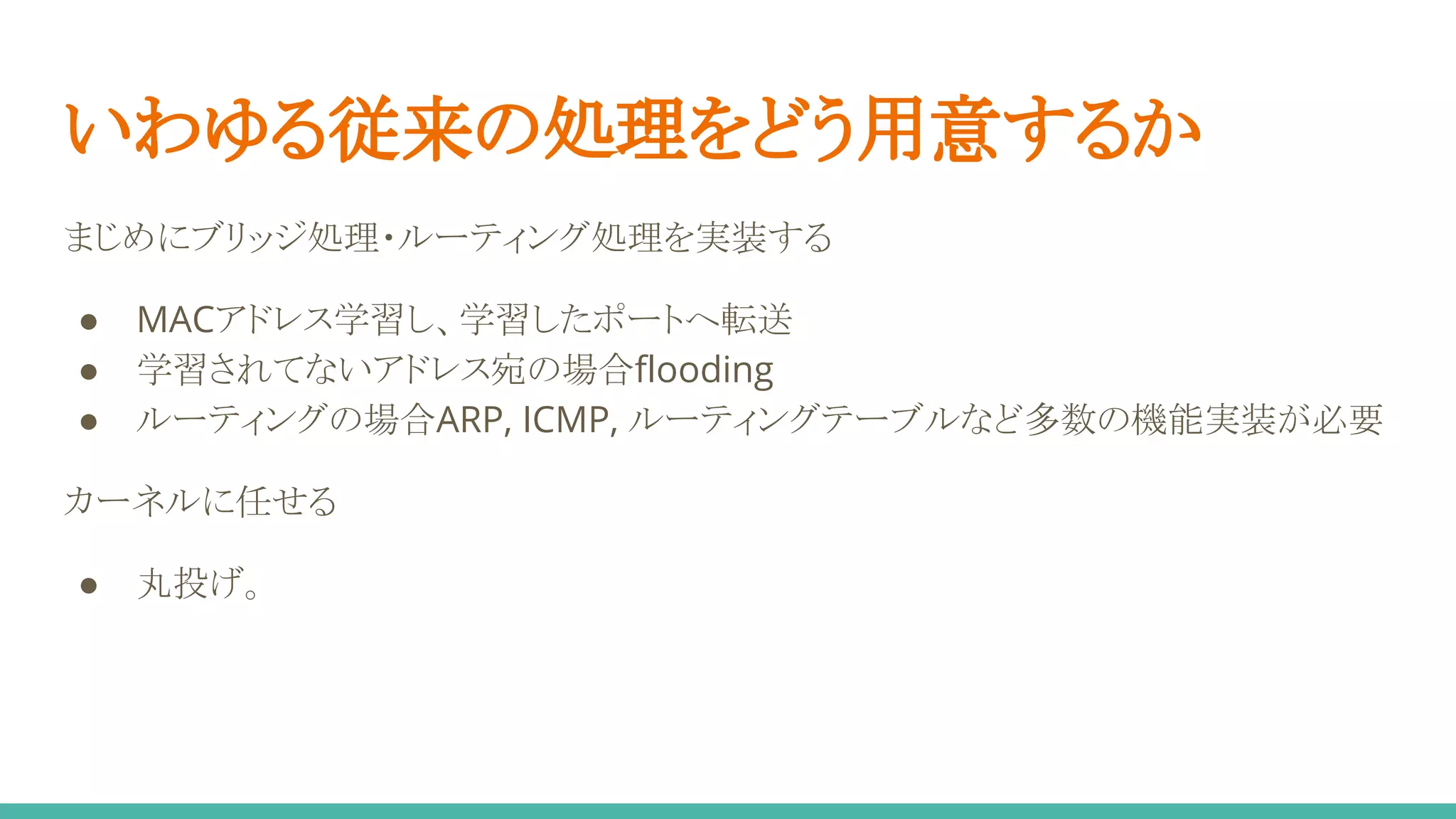 いわゆる従来の処理をどう用意するか
まじめにブリッジ処理・ルーティング処理を実装する
● MACアドレス学習し、学習したポートへ転送
● 学習されてないアドレス宛の場合flooding
● ルーティングの場合ARP, ICMP, ルーティングテーブルなど多数の機能実装が必要
カーネルに任せる
● 丸投げ。
 