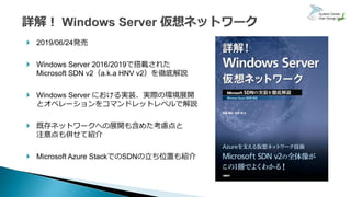  2019/06/24発売
 Windows Server 2016/2019で搭載された
Microsoft SDN v2（a.k.a HNV v2）を徹底解説
 Windows Server における実装、実際の環境展開
とオペレーションをコマンドレットレベルで解説
 既存ネットワークへの展開も含めた考慮点と
注意点も併せて紹介
 Microsoft Azure StackでのSDNの立ち位置も紹介
 