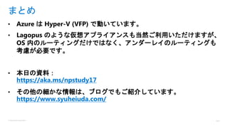© Microsoft Corporation
• Azure は Hyper-V (VFP) で動いています。
• Lagopus のような仮想アプライアンスも当然ご利用いただけますが、
OS 内のルーティングだけではなく、アンダーレイのルーティングも
考慮が必要です。
• 本日の資料：
https://aka.ms/npstudy17
• その他の細かな情報は、ブログでもご紹介しています。
https://www.syuheiuda.com/
まとめ
 