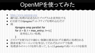 ● https://www.openmp.org/
● 繰り返し処理が記述されたプログラムを並列化する
● C言語では#pragmaディレクティブを埋め込むだけ
● 例
#pragma omp parallel for
for (i = 0; i < max_entry; i++) {
並列化したい処理;
}
● どのコアを使うなどの細かい制御は要求されず自動的に処理される
● 探索対象フローエントリを等分してそれぞれのコアで処理
● 処理済みのエントリを持ち寄って、もっともpriorityの高いエントリを採用
OpenMPを使ってみた
 