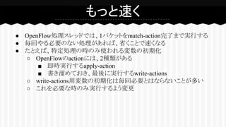 ● OpenFlow処理スレッドでは、1パケットをmatch-action完了まで実行する
● 毎回やる必要のない処理があれば、省くことで速くなる
● たとえば、特定処理の時のみ使われる変数の初期化
○ OpenFlowのactionには、2種類がある
■ 即時実行するapply-action
■ 書き溜めておき、最後に実行するwrite-actions
○ write-actions用変数の初期化は毎回必要とはならないことが多い
○ これを必要な時のみ実行するよう変更
もっと速く
 