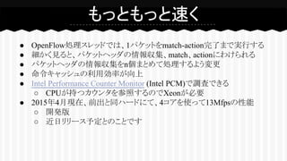 ● OpenFlow処理スレッドでは、1パケットをmatch-action完了まで実行する
● 細かく見ると、パケットヘッダの情報収集、match、actionにわけられる
● パケットヘッダの情報収集をn個まとめて処理するよう変更
● 命令キャッシュの利用効率が向上
● Intel Performance Counter Monitor (Intel PCM)で調査できる
○ CPUが持つカウンタを参照するのでXeonが必要
● 2015年4月現在、前出と同ハードにて、4コアを使って13Mfpsの性能
○ 開発版
○ 近日リリース予定とのことです
もっともっと速く
 