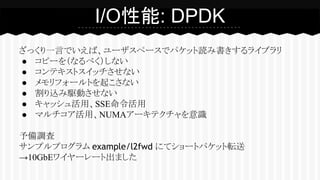 ざっくり一言でいえば、ユーザスペースでパケット読み書きするライブラリ
● コピーを（なるべく）しない
● コンテキストスイッチさせない
● メモリフォールトを起こさない
● 割り込み駆動させない
● キャッシュ活用、SSE命令活用
● マルチコア活用、NUMAアーキテクチャを意識
予備調査
サンプルプログラム example/l2fwd にてショートパケット転送
→10GbEワイヤーレート出ました
I/O性能: DPDK
 