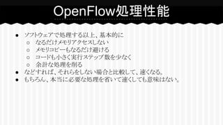 ● ソフトウェアで処理する以上、基本的に
○ なるだけメモリアクセスしない
○ メモリコピーもなるだけ避ける
○ コードも小さく実行ステップ数を少なく
○ 余計な処理を削る
● などすれば、それらをしない場合と比較して、速くなる。
● もちろん、本当に必要な処理を省いて速くしても意味はない。
OpenFlow処理性能
 