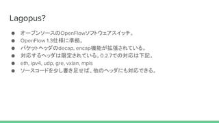 Lagopus?
 `ץ󥽩`OpenFlowեȥå
 OpenFlow 1.3˘˜ʒ
 ѥåȥإådecap, encapCܤƤ롣
 ꤹإå޶Ƥ롣0.2.7ǤΌӛ
 eth, ipv4, udp, gre, vxlan, mpls
 ``ɤ٤㤻СΥإåˤ⌝Ǥ롣
 