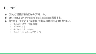 PPPoE?
 եåĽӾAǤʤߤΥץȥ롣
 EthernetϤPPP(Point-to-Point Protocol)ͨŤ롣
 PPPˤӛΤ褦ʙC?󤬽ӾA֤ṩ롣
 IDӥѥ`ɤˤJ^
 IPɥ쥹
 ͩ`ॵ`Щ`ɥ쥹
 default route (gateway IPɥ쥹)
 