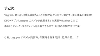 まとめ
Vagrant、動くように作るのはちょっと手間がかかるけど、動いてしまえばあとは簡単!
DPDKアプリ(Lagopus L3スイッチ)も動きます! (実態Virtualboxなので)
ホストとディレクトリやファイルを共有できるので、転送の手間が省けて楽!
なお、Lagopus L3スイッチ(仮称。公開時名称未定)は、近日公開……?
 