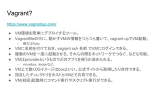 Vagrant?
https://www.vagrantup.com/
● VM環境を簡単にデプロイするツール。
● Vagrantfileの中に、動かすVMの情報をつらつら書いて、vagrant upでVM起動。
○ 構文はRuby
● VMに名前を付けておき、vagrant ssh 名前 でVMにログインできる。
● 複数のVMを一度に起動させる、それらの間をネットワークでつなぐ、なども可能。
● VMはproviderというものでどのアプリを使うか決められる。
○ virtualbox, dockerなど。
● VM上で動くOSイメージはboxといい、公式サイトから取得したり自作できる。
● 指定したディレクトリをホストとVMとで共有できる。
● VM(初回)起動時にコマンド実行やスクリプト実行ができる。
 