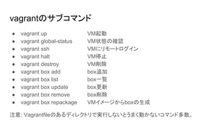 vagrantのサブコマンド
● vagrant up VM起動
● vagrant global-status VM状態の確認
● vagrant ssh VMにリモートログイン
● vagrant halt VM停止
● vagrant destroy VM削除
● vagrant box add box追加
● vagrant box list box一覧
● vagrant box update box更新
● vagrant box remove box削除
● vagrant box repackage VMイメージからboxの生成
注意: Vagrantfileのあるディレクトリで実行しないとうまく動かないコマンド多数。
 