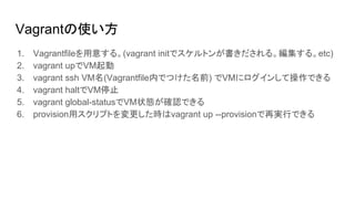 Vagrantの使い方
1. Vagrantfileを用意する。(vagrant initでスケルトンが書きだされる。編集する。etc)
2. vagrant upでVM起動
3. vagrant ssh VM名(Vagrantfile内でつけた名前) でVMにログインして操作できる
4. vagrant haltでVM停止
5. vagrant global-statusでVM状態が確認できる
6. provision用スクリプトを変更した時はvagrant up --provisionで再実行できる
 