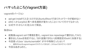 ハマったところ(Vagrant方面)
vagrantのバージョン
● apt-get installで入る1.8.5ではUbuntuのboxでうまくネットワークが組めない
● eth0,1,からsnp0s3,等へ命名規則が変わったことについて行けてなかった
● 公式サイトから1.9.5を入れて解決。
独自box
● 起動後vagrant sshで環境を整え、vagrant box repackageで書き出してみた
● 書き出したboxを指定すると、うまく起動できない(初期設定のsshに失敗する)
● 今回使ったbox “ubuntu/xenial64” がやや特殊だったせい?
○ 通常のboxはvagrant/vagrantでログインできるが、この boxではログインできず
● 今回はあきらめた。
 