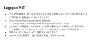 Lagopus方面
● L3は絶賛開発中。動かせるブランチや設定や起動コマンドラインなど聞きまくった
（公開時には整理されているはずですが）
● Linux kernel moduleの追加が必要だった
○ apt-get install -y linux-image-extra-virtualをprovision時に実行して解決
● VMのせいか開発中コードのせいかVM関接続のせいか不明だが、遅かった。
○ 実環境でIXIAで10Gbps出てるという話だが、 vagrant環境ではiperfで700Mbps程度だった
● 性能テストには向かないが、機能テストはできそう。
● mininetよりは実環境に近い構成が可能。DPDK enabled.
 