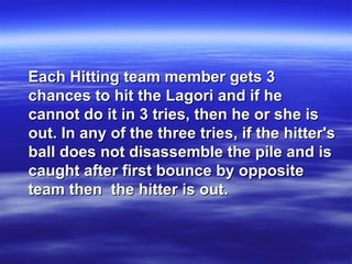 Each Hitting team member gets 3Each Hitting team member gets 3
chances to hit the Lagori and if hechances to hit the Lagori and if he
cannot do it in 3 tries, then he or she iscannot do it in 3 tries, then he or she is
out. In any of the three tries, if the hitter'sout. In any of the three tries, if the hitter's
ball does not disassemble the pile and isball does not disassemble the pile and is
caught after first bounce by oppositecaught after first bounce by opposite
team then the hitter is out.team then the hitter is out.
 