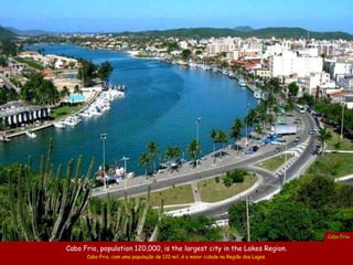 Cabo Frio

Cabo Frio, population 120,000, is the largest city in the Lakes Region.
      Cabo Frio, com uma população de 120 mil, é a maior cidade na Região dos Lagos.
 