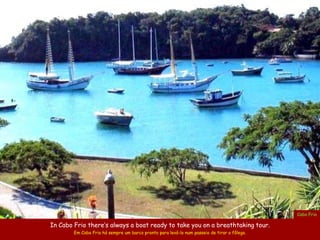 Cabo Frio

In Cabo Frio there’s always a boat ready to take you on a breathtaking tour.
        Em Cabo Frio há sempre um barco pronto para levá-lo num passeio de tirar o fôlego.
 