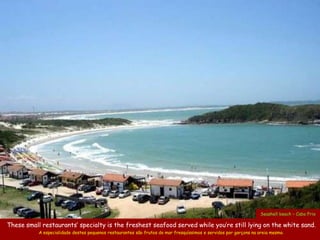 Seashell beach – Cabo Frio

These small restaurants’ specialty is the freshest seafood served while you’re still lying on the white sand.
           A especialidade destes pequenos restaurantes são frutos do mar fresquíssimos e servidos por garçons na areia mesmo.
 