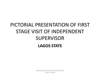 PICTORIAL PRESENTATION OF FIRST
STAGE VISIT OF INDEPENDENT
SUPERVISOR
LAGOS STATE
INDEPENDENT SUPERVISOR FIRST ROUND
VISIT PICTURES
 