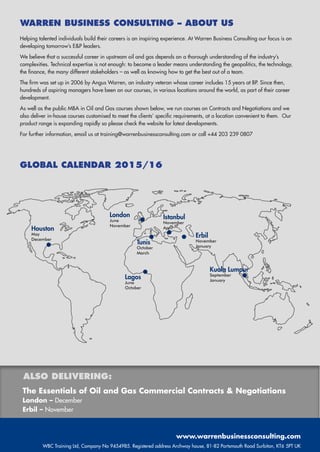 WARREN BUSINESS CONSULTING – ABOUT US
Helping talented individuals build their careers is an inspiring experience. At Warren Business Consulting our focus is on
developing tomorrow’s EP leaders.
We believe that a successful career in upstream oil and gas depends on a thorough understanding of the industry’s
complexities. Technical expertise is not enough: to become a leader means understanding the geopolitics, the technology,
the finance, the many different stakeholders – as well as knowing how to get the best out of a team.
The firm was set up in 2006 by Angus Warren, an industry veteran whose career includes 15 years at BP. Since then,
hundreds of aspiring managers have been on our courses, in various locations around the world, as part of their career
development.
As well as the public MBA in Oil and Gas courses shown below, we run courses on Contracts and Negotiations and we
also deliver in-house courses customised to meet the clients’ specific requirements, at a location convenient to them. Our
product range is expanding rapidly so please check the website for latest developments.
For further information, email us at training@warrenbusinessconsulting.com or call +44 203 239 0807
London
June
November
Houston
May
December
Lagos
June
October
Tunis
October
March
Istanbul
November
April
Erbil
November
January
Kuala Lumpur
September
January
GLOBAL CALENDAR 2015/16
www.warrenbusinessconsulting.com
WBC Training Ltd, Company No 9454985. Registered address Archway house, 81-82 Portsmouth Road Surbiton, KT6 5PT UK
The Essentials of Oil and Gas Commercial Contracts  Negotiations
London – December
Erbil – November
ALSO DELIVERING:
 