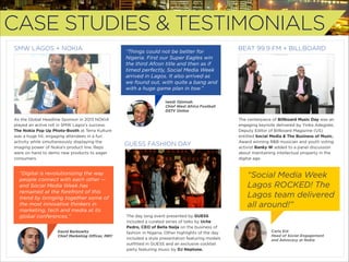 CASE STUDIES & TESTIMONIALS
SMW LAGOS + NOKIA

“Things could not be better for
Nigeria. First our Super Eagles win
the third Afcon title and then as if
timed perfectly, Social Media Week
arrived in Lagos. It also arrived as
we found out, with quite a bang and
with a huge game plan in tow.”

BEAT 99.9 FM + BILLBOARD

Iwedi Ojinmah
Chief West Africa Football
DSTV Online 

As the Global Headline Sponsor in 2013 NOKIA
played an active roll in SMW Lagos’s success.
The Nokia Pop Up Photo-Booth at Terra Kulture
was a huge hit, engaging attendees in a fun
activity while simultaneously displaying the
imaging power of Nokia’s product line. Reps
were on hand to demo new products to eager
consumers.

“Digital is revolutionizing the way
people connect with each other —
and Social Media Week has
remained at the forefront of this
trend by bringing together some of
the most innovative thinkers in
marketing, tech and media at its
global conferences.”  
David Berkowitz
Chief Marketing Oﬃcer, MRY

GUESS FASHION DAY

The centerpiece of Billboard Music Day was an
engaging keynote delivered by Yinka Adegoke,
Deputy Editor of Billboard Magazine (US)
entitled Social Media & The Business of Music.
Award winning R&B musician and youth voting
activist Banky W added to a panel discussion
about maintaining intellectual property in the
digital age.

“Social Media Week
Lagos ROCKED! The
Lagos team delivered
all around!”
The day long event presented by GUESS
included a curated series of talks by Uche
Pedro, CEO of Bella Naija on the business of
fashion in Nigeria. Other highlights of the day
included a style presentation featuring models
outﬁtted in GUESS and an exclusive cocktail
party featuring music by DJ Neptune.

Carla Eid
Head of Social Engagement
and Advocacy at Nokia

 