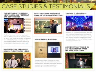 CASE STUDIES & TESTIMONIALS
THE 140-CHARACTER RESUME:
HOW YOUR SOCIAL FOOTPRINT
CAN GET YOU HIRED

SCOTT HEIFERMAN PRESENTING
IDEAS ON THE POWER OF MEETUPS

SMW NYC CLOSING PARTY

To wrap up the 2013 edition Social Media Week New
York, organizers Crowdcentric and MKG, together

The Daily Muse hosted an event at AppNexus in

with Global Headline Sponsor Nokia and supporting

February 2013 that gave the tips and best practices
for getting hired through social media, with panelists
from NPR, NBC, Mashable, and AppNexus. This

party sponsors HouseParty and BuzzFeed hosted

WARBY PARKER & GOOGLE+

the Oﬃcial Closing VIP Party at The Angel Orensanz
Center for Contemporary Art.

popular event generated 1455 social mentions for
#smw140resume. Read a recap via Storify here.

ALEXIS OHANIAN TELLING US
ALL HOW INTERNET MAKES
THE WORLD SUCK LESS

BRIAN STELTER & DAVID CARR
DISCUSS THE FUTURE OF MEDIA

Eyewear designer Warby Parker teamed up with
Google+ to replace the traditional mirror found in
eyewear displays. Attendees used Google+ Hangouts
where they were able to get feedback from
celebrities, inﬂuencers and fashion experts.

 