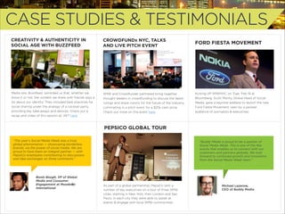 CASE STUDIES & TESTIMONIALS
CREATIVITY & AUTHENTICITY IN
SOCIAL AGE WITH BUZZFEED

CROWDFUNDx NYC, TALKS
AND LIVE PITCH EVENT

FORD FIESTA MOVEMENT

Media site, Buzzfeed, reminded us that, whether we
know it or not, the content we share with friends says a
lot about our identity. They included best practices for
social sharing under the analogy of a cocktail party,
providing key take-aways and devices. Check out a
recap and video of this session at JWT here.

SMW and Crowdfunder partnered bring together
thought leaders in crowdfunding to discuss the latest
rulings and share visions for the future of the industry,
culminating in a pitch event for a $25k cash prize.
Check out more on this event here.

Kicking oﬀ SMWNYC on Tues. Feb 19 at
Bloomberg, Scott Monty, Global Head of Social
Media, gave a keynote address to launch the new
Ford Fiesta Movement, seen by a packed
audience of journalists & executives.

PEPSICO GLOBAL TOUR
“This year’s Social Media Week was a truly
global phenomenon — showcasing borderless
brands, via the power of social media. We are
proud to have been an integral partner — with
PepsiCo employees contributing to discussions
and idea exchanges on three continents.”

Bonin Bough, VP of Global
Media and Consumer
Engagement at Mondelēz
International

"Buddy Media is proud to be a partner of
Social Media Week. This is one of the few
events that enables us to connect with our
customers and partners globally. We look
forward to continued growth and innovation
from the Social Media Week team.”

As part of a global partnership, PepsiCo sent a
number of key executives on a tour of three SMW
cities, starting in New York, then London and Sáo
Paulo. In each city they were able to speak at
events & engage with local SMW communities.

Michael Lazerow,
CEO of Buddy Media

 