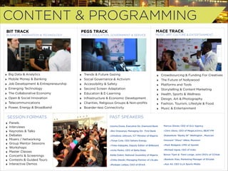 CONTENT & PROGRAMMING
BIT TRACK

PEGS TRACK

MACE TRACK

BUSINESS, INNOVATION & TECHNOLOGY

POLICY, EDUCATION, GOVERNMENT & SERVICE

MUSIC, ART, CULTURE & ENTERTAINMENT

‣
‣
‣
‣
‣
‣
‣
‣

Big Data & Analytics
Mobile Money & Banking
Job Development & Entrepreneurship
Emerging Technology
The Collaborative Economy
Open & Social Innovation
Telecommunications
Power, Energy & Broadband

SESSION FORMATS
‣
‣
‣
‣
‣
‣
‣
‣
‣
‣
‣

Panels
Interviews
Keynotes & Talks
Debates
Mixers / Networking
Group Mentor Sessions
Workshops
Master Classes
Concerts & Screenings
Contests & Guided Tours
Interactive Demos

‣
‣
‣
‣
‣
‣
‣
‣

Trends & Future Gazing
Social Governance & Activism
Accessibility & Safety
Second Screen Adaptation
Education & E-Learning
Infrastructure & Economic Development
Charities, Religious Groups & Non-proﬁts
Boarder-less Connectivity

‣
‣
‣
‣
‣
‣
‣
‣

Crowdsourcing & Funding For Creatives
The Future of Nollywood
Platforms and Tools
Storytelling & Content Marketing
Health, Sports & Wellness
Design, Art & Photography
Fashion, Tourism, Lifestyle & Food
Music & Entertainment

PAST SPEAKERS
Uzoma Dozie, Executive Dir. Diamond Bank

Marcus Glover, CEO of GLU Agency

‣Bisi Onasanya, Managing Dir. First Bank

‣Chris Ubosi, CEO of MegaLectrics, BEAT FM

‣Omobola Johnson, ICT Minister of Nigeria

Olubankole “Banky W” Wellington , Musician

‣Tonye Cole, CEO Sahara Energy

Innocent “2face” Idibia, Musician

‣Yinka Adegoke, Deputy Editor of Billboard

‣Mark Redgard, CMO of Spinlet

‣Uche Pedro, CEO of Bella Naija

‣Michael Uguw, CEO of Iroko

Abike Dabiri, National Assembly of Nigeria

Bosun Tijani & Femi Longe, Joint CEO’s of CCHub  

‣Chika Nwobi, Managing Partner of L5Labs

‣Bankole Alao, Marketing Manager of Etisalat

‣Modupe Ladipo, CEO of EFinA.

‣Ayo Ali, CEO ILLA Sports Media

 