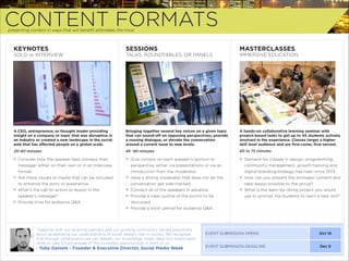 CONTENT FORMATS
presenting content in ways that will beneﬁt attendees the most

KEYNOTES

SESSIONS

MASTERCLASSES

SOLO or INTERVIEW

TALKS, ROUNDTABLES, OR PANELS

IMMERSIVE EDUCATION

A CEO, entrepreneur, or thought leader providing
insight on a company or topic that was disruptive in
an industry or created a new landscape in the social
web that has aﬀected people on a global scale.

Bringing together several key voices on a given topic
that can sound-oﬀ on opposing perspectives, provide
a rousing dialogue, or elevate the conversation
around a current issue to new levels.

A hands-on collaborative learning seminar with
project-based tasks to get up to 45 students actively
involved in the experience. Classes target a higher
skill level audience and are ﬁrst-come, ﬁrst-served.

20-60 minutes

45 -90 minutes

60 to 75 minutes

+ Consider how the speaker best conveys their
message: either on their own or in an interview
format.
+ Are there visuals or media that can be included
to enhance the story or experience.
+ What’s the call-to-action or lesson in the
speaker’s message?
+ Provide time for audience Q&A.

+ Give context on each speaker’s opinion or
perspective, either via presentations or via an
introduction from the moderator.
+ Have a strong moderator that does not let the
conversation get side-tracked.
+ Connect all of the speakers in advance.
+ Provide a clear outline of the points to be
discussed.
+ Provide a short period for audience Q&A.

+ Demand for classes in design, programming,
community management, growth hacking and
digital branding/strategy has risen since 2013.
+ How can you present the strongest content and
take-aways possible to the group?
+ What is the learn-by-doing project you would
use to prompt the students to learn a new skill?

“Together with our amazing partners and our growing community, we are passionate
about accelerating our understanding of social media’s role in society. We recognize
that through collaboration we can deepen our knowledge, share ideas and inspire each
other to take full advantage of the incredible opportunities in front of us.”

- Toby Daniels - Founder & Executive Director, Social Media Week

EVENT SUBMISSION OPENS

Oct 10

EVENT SUBMISSION DEADLINE

Dec 6

 