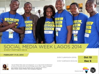 SOCIAL MEDIA WEEK LAGOS 2014
!
EVENT PARTNER DECK

FEBRUARY 17-21, 2014
EVENT SUBMISSION OPENS
EVENT SUBMISSION DEADLINE
“Social Media Week does not disappoint. It is a real-world manifestation
of some of the best that new technology has to oﬀer - ideas, strategies
and insights shared by the people who are shaping the future.”
Ellen McGirt. Senior Writer, Fast Company Magazine
PRESENTED BY:

Oct 10
Dec 6

 
