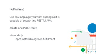 28
Fulfilment
Use any language you want as long as it is
capable of supporting RESTful APIs
create one POST route
- in node.js
npm install dialogflow-fulfillment
 