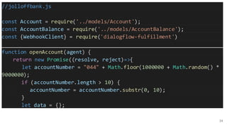 34
//jolloffbank.js
const Account = require('../models/Account');
const AccountBalance = require('../models/AccountBalance');
const {WebhookClient} = require('dialogflow-fulfillment')
function openAccount(agent) {
return new Promise((resolve, reject)=>{
let accountNumber = "044" + Math.floor(1000000 + Math.random() *
9000000);
if (accountNumber.length > 10) {
accountNumber = accountNumber.substr(0, 10);
}
let data = {};
 