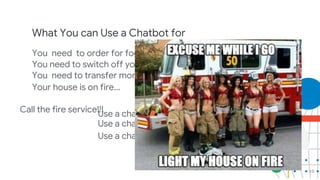 10
What You can Use a Chatbot for
You need to order for food?
Use a chatbot
You need to switch off your light...
Use a chatbot
You need to transfer money...
Use a chatbot
Your house is on fire...
Call the fire service!!!
 