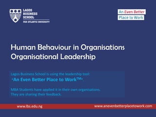 Human Behaviour in Organisations
Organisational Leadership
www.lbs.edu.ng
Lagos Business School is using the leadership tool:
“An Even Better Place to WorkTM”.
MBA Students have applied it in their own organisations.
They are sharing their feedback.
www.anevenbetterplacetowork.com
 