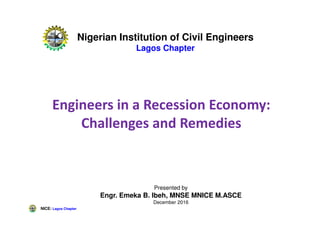 NICE: Lagos Chapter
Engineers in a Recession Economy:
Challenges and Remedies
Presented by
Engr. Emeka B. Ibeh, MNSE MNICE M.ASCE
December 2016
Nigerian Institution of Civil Engineers
Lagos Chapter
 