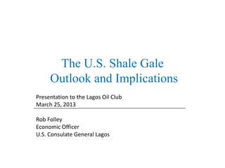 The U.S. Shale Gale
     Outlook and Implications
Presentation to the Lagos Oil Club
March 25, 2013

Rob Folley
Economic Officer
U.S. Consulate General Lagos
 
