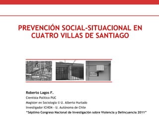 Roberto Lagos F.  Cientista Político PUC Magíster en Sociología © U. Alberto Hurtado Investigador ICHEM - U. Autónoma de Chile  “ Séptimo Congreso Nacional de Investigación sobre Violencia y Delincuencia 2011” PREVENCIÓN SOCIAL-SITUACIONAL EN CUATRO VILLAS DE SANTIAGO 