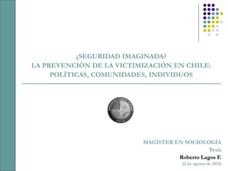¿SEGURIDAD IMAGINADA?
LA PREVENCIÓN DE LA VICTIMIZACIÓN EN CHILE:
     POLÍTICAS, COMUNIDADES, INDIVIDUOS




                          MAGÍSTER EN SOCIOLOGÍA
                                               Tesis
                                    Roberto Lagos F.
                                       (2 de agosto de 2011)
 