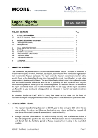 MCORE                               TM        A Project Finance Company
                                                                                                                          International perspective, local expertise




     Lagos, Nigeria                                                                                                           Q3: July - Sept 2012
     Real Estate Investment Report


     TABLE OF CONTENTS                                                                                                                              Page

     1        EXECUTIVE SUMMARY.................................................................................................                    1
     1.1      Q3 2012 Economic Trends..............................................................................................                 1

     2        NIGERIA ECONOMIC OVERVIEW.................................................................................                            2
     2.1      The Nigerian Economy....................................................................................................              2
     2.2.     Money Markets................................................................................................................         2

     3        REAL ESTATE OVERVIEW...........................................................................................                       3
     3.1      Funding............................................................................................................................   3
     3.2      Land Price Movements....................................................................................................              4
     3.3      The Commercial Office Market........................................................................................                  5
     3.4      The Retail Market............................................................................................................         5
     3.5      The Residential Market....................................................................................................            5

     4        ABOUT US......................................................................................................................        6



1.   EXECUTIVE SUMMARY

     Dear Sir/Madam, we present our Q3 2012 Real Estate Investment Report. The report is addressed to
     investment managers, investors, financiers, developers, sponsors and other parties seeking to benefit
     from investment in Nigerian real estate. The report covers the Nigerian economic environment with a
     specific focus on the Lagos Island area which is arguably the most vibrant location for real estate
     investment and development in Nigeria. The report identifies the latest trends in the real estate market
     from an investor/financier perspective with the aim of providing you with a practical and insightful
     decision making tool that assists you in the investment process. We welcome feedback to ensure that
     this report consistently meets your investment needs and if you are happy with the report we ask that
     you forward it to your clients and colleagues that are interested in Nigerian real estate investment
     opportunities.

     An Interview Session on CNBC Africa’s Closing Bell based on this report can be found at;
     http://www.abndigital.com/page/multimedia/video/closing-bell/1433954-Report-on-Lagos-Real-Estate


1.1 Q3 2012 ECONOMIC TRENDS

           The Nigerian Stock Exchange has risen by 25.41% year to date and up by 20% within the last
            quarter alone. Investment portfolios are showing improved returns and this has reduced risk
            aversion and improved the overall perspective on investment activity.

           Foreign fund flows (estimated at +70% of NSE trading volume) have re-entered the market to
            take advantage of the growth in the stock market. Alternative asset classes (real estate et al) can
            only benefit from the familiarity gained by foreign investors from investing in the local stock
            markets.


     MCORE / Real Estate Investment Report                                                                                                                 Page | 1
 