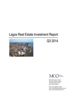 Lagos Real Estate Investment Report 
Q3 2014 
MCO Real Estate Limited 
5th Floor, Mulliner Towers 
39 Alfred Rewane Road, 
Ikoyi, Lagos, Nigeria. 
Mob +234 (0)806 924 5688 
Email: mokoye@mcorealestate.com 
Web: www.mcorealestate.com 
 