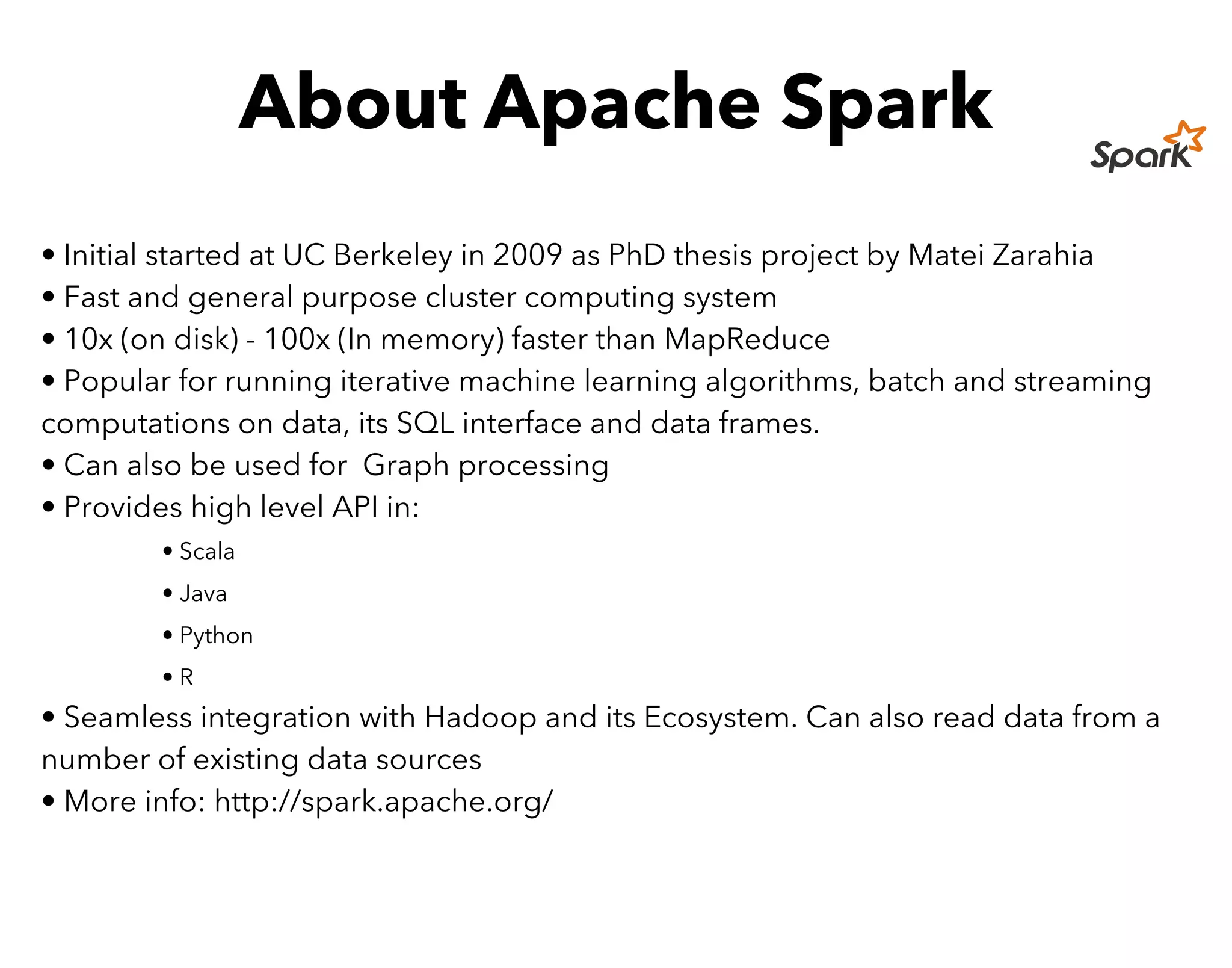 About Apache Spark
• Initial started at UC Berkeley in 2009 as PhD thesis project by Matei Zarahia
• Fast and general purpose cluster computing system
• 10x (on disk) - 100x (In memory) faster than MapReduce
• Popular for running iterative machine learning algorithms, batch and streaming
computations on data, its SQL interface and data frames.
• Can also be used for Graph processing
• Provides high level API in:
• Scala
• Java
• Python
• R
• Seamless integration with Hadoop and its Ecosystem. Can also read data from a
number of existing data sources
• More info: http://spark.apache.org/
 