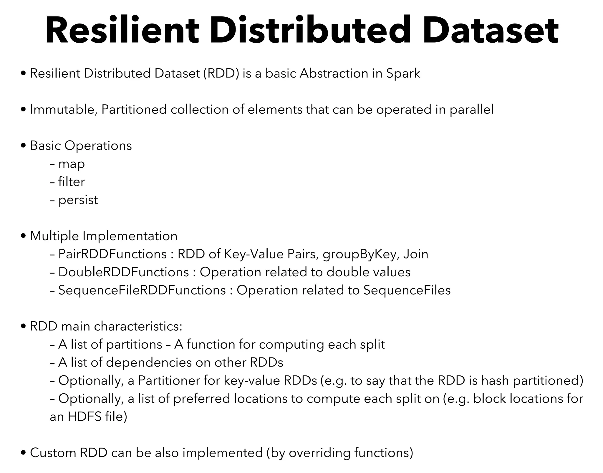 • Resilient Distributed Dataset (RDD) is a basic Abstraction in Spark
• Immutable, Partitioned collection of elements that can be operated in parallel
• Basic Operations
– map
– ﬁlter
– persist
• Multiple Implementation
– PairRDDFunctions : RDD of Key-Value Pairs, groupByKey, Join
– DoubleRDDFunctions : Operation related to double values
– SequenceFileRDDFunctions : Operation related to SequenceFiles
• RDD main characteristics:
– A list of partitions – A function for computing each split
– A list of dependencies on other RDDs
– Optionally, a Partitioner for key-value RDDs (e.g. to say that the RDD is hash partitioned)
– Optionally, a list of preferred locations to compute each split on (e.g. block locations for
an HDFS ﬁle)
• Custom RDD can be also implemented (by overriding functions)
Resilient Distributed Dataset
 