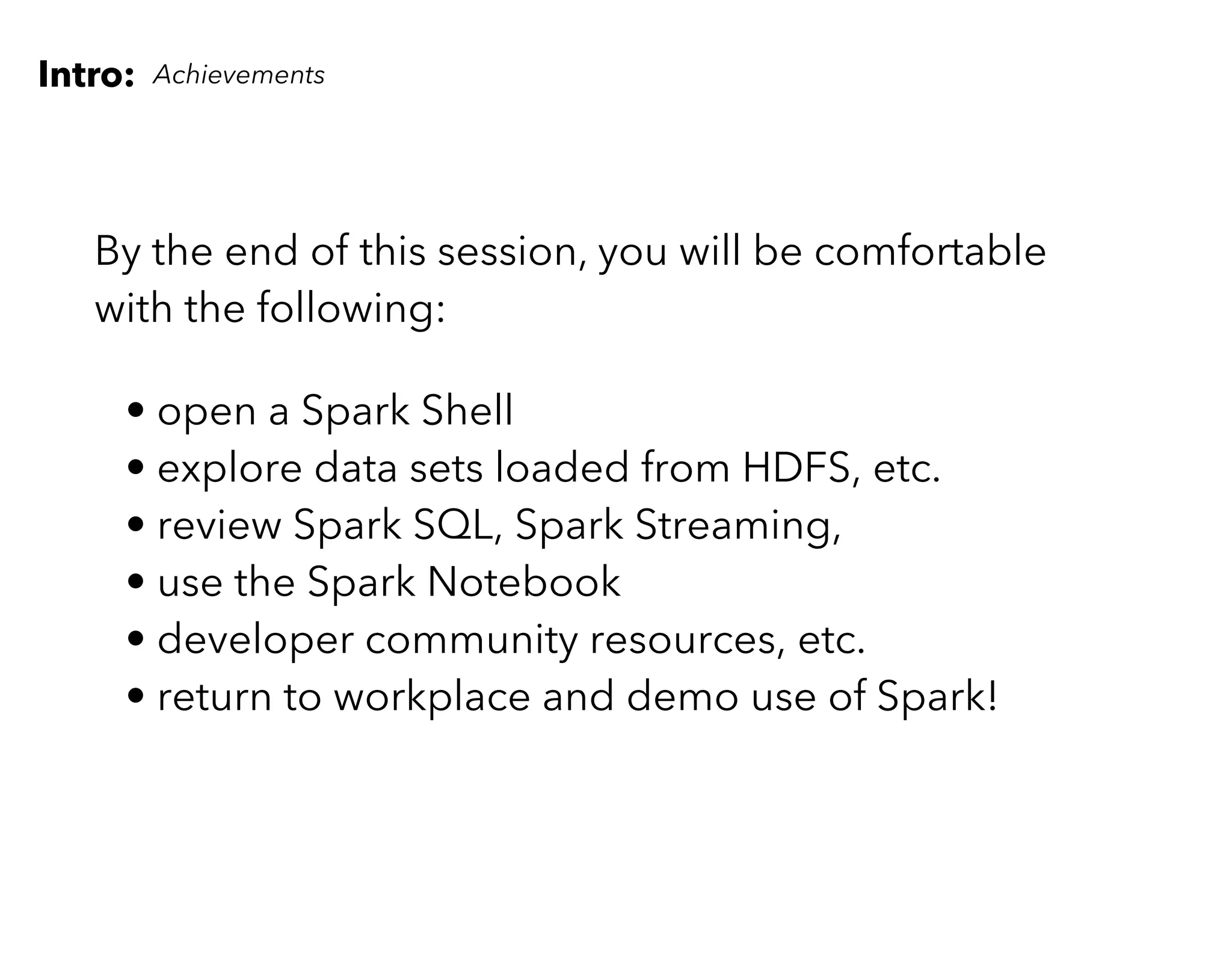 Intro: Achievements
By the end of this session, you will be comfortable
with the following:
• open a Spark Shell
• explore data sets loaded from HDFS, etc.
• review Spark SQL, Spark Streaming,
• use the Spark Notebook
• developer community resources, etc.
• return to workplace and demo use of Spark!
 