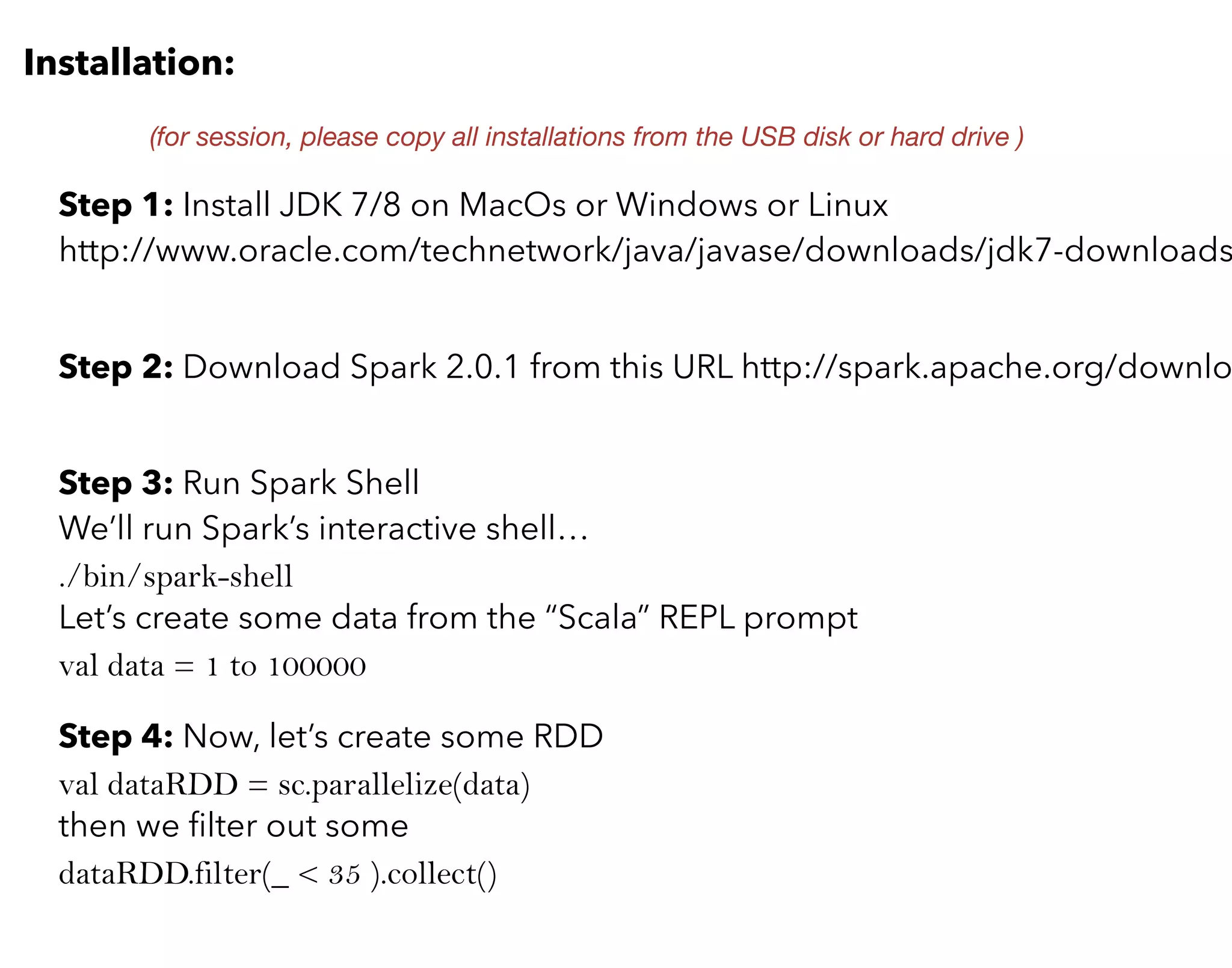 Installation:
Step 1: Install JDK 7/8 on MacOs or Windows or Linux
http://www.oracle.com/technetwork/java/javase/downloads/jdk7-downloads
Step 2: Download Spark 2.0.1 from this URL http://spark.apache.org/downlo
(for session, please copy all installations from the USB disk or hard drive )
Step 3: Run Spark Shell
We’ll run Spark’s interactive shell…
./bin/spark-shell
Let’s create some data from the “Scala” REPL prompt
val data = 1 to 100000
Step 4: Now, let’s create some RDD
val dataRDD = sc.parallelize(data)
then we ﬁlter out some
dataRDD.filter(_ < 35 ).collect()
 