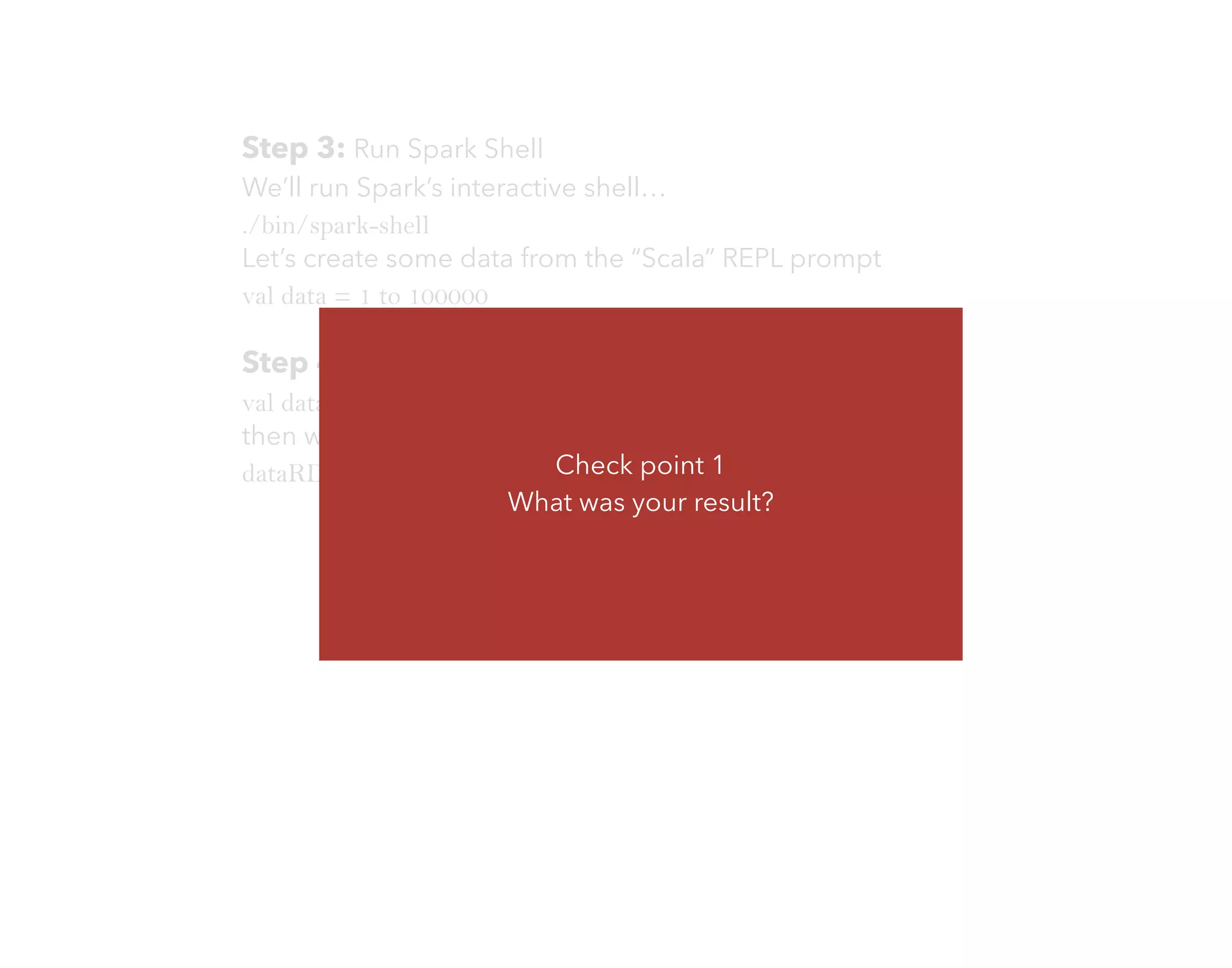 Step 3: Run Spark Shell
We’ll run Spark’s interactive shell…
./bin/spark-shell
Let’s create some data from the “Scala” REPL prompt
val data = 1 to 100000
Step 4: Now, let’s create some RDD
val dataRDD = sc.parallelize(data)
then we ﬁlter out some
dataRDD.filter(_ < 35 ).collect()Check point 1
What was your result?
 