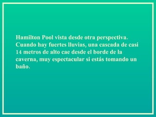 Hamilton Pool vista desde otra perspectiva. Cuando hay fuertes lluvias, una cascada de casi 14 metros de alto cae desde el borde de la caverna, muy espectacular si estás tomando un baño.  