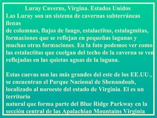 Luray Caverns, Virgina. Estados Unidos  Las Luray son un sistema de cavernas subterráneas llenas  de columnas, flujos de fango, estalactitas, estalagmitas, formaciones que se reflejan en pequeñas lagunas y muchas otras formaciones. En la foto podemos ver como las estalactitas que cuelgan del techo de la caverna se ven reflejadas en las quietas aguas de la laguna. Estas cuevas son las más grandes del este de los EE.UU., se encuentran el Parque Nacional de Shenandoah, localizado al noroeste del estado de Virginia. El es un territorio  natural que forma parte del Blue Ridge Parkway en la sección central de las Apalachian Mountains Virginia   
