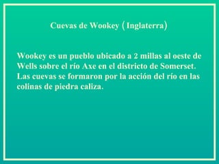 Cuevas de Wookey ( Inglaterra)   Wookey es un pueblo ubicado a 2 millas al oeste de Wells sobre el río Axe en el districto de Somerset. Las cuevas se formaron por la acción del río en las colinas de piedra caliza.  