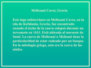 Melissani Caves, Grecia Este lago subterráneo en Melissani Caves, en la isla de Kefalonia, Grecia, fue encontrado cuando el techo de la cueva colapsó durante un terremoto en 1953. Está ubicada al noroeste de Sami. La cueva de Melissani o Melisani tiene la particularidad de estar rodeado por un bosque. En la mitología griega, esta era la cueva de las ninfas.  